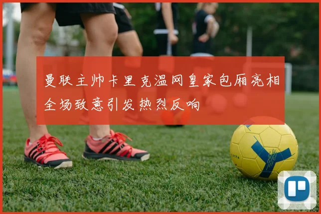 曼联主帅卡里克温网皇家包厢亮相全场致意引发热烈反响