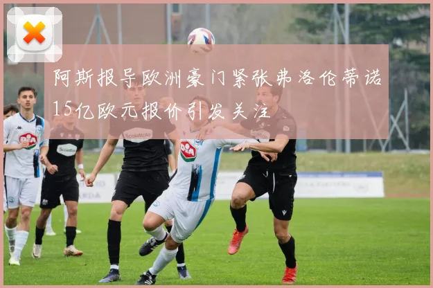 阿斯报导欧洲豪门紧张弗洛伦蒂诺15亿欧元报价引发关注