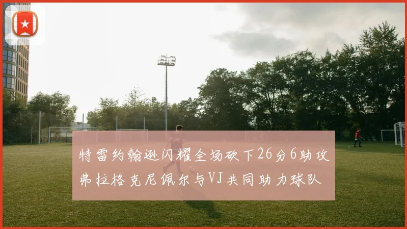 特雷约翰逊闪耀全场砍下26分6助攻弗拉格克尼佩尔与VJ共同助力球队表现出色