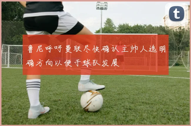 鲁尼呼吁曼联尽快确认主帅人选明确方向以便于球队发展