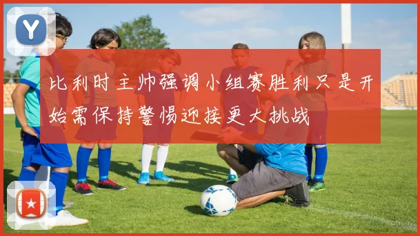 比利时主帅强调小组赛胜利只是开始需保持警惕迎接更大挑战