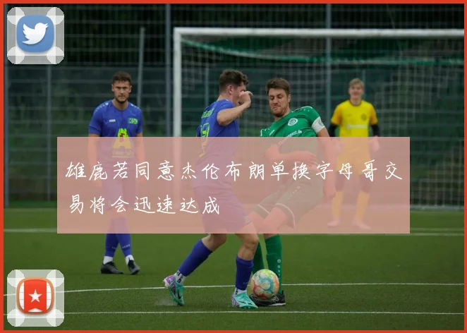 雄鹿若同意杰伦布朗单换字母哥交易将会迅速达成