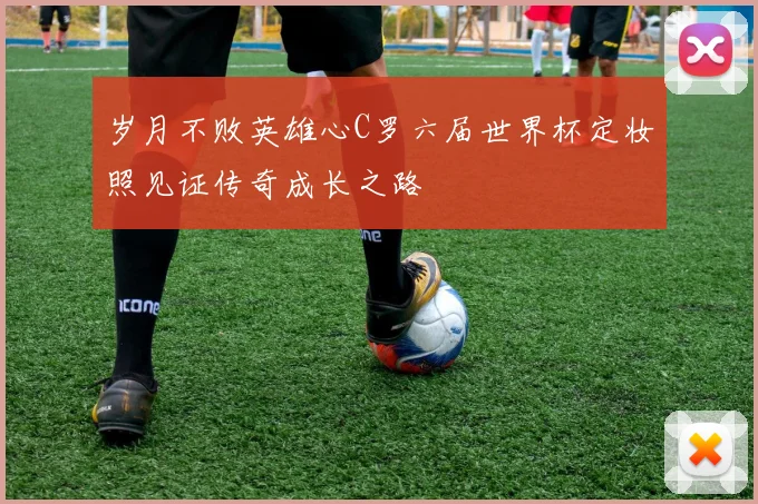 岁月不败英雄心C罗六届世界杯定妆照见证传奇成长之路