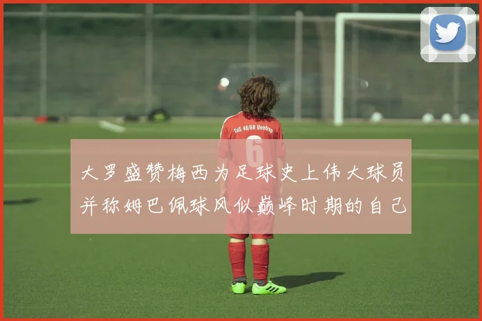 大罗盛赞梅西为足球史上伟大球员并称姆巴佩球风似巅峰时期的自己