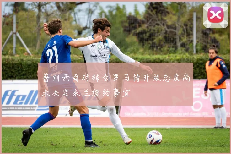 普利西奇对转会罗马持开放态度尚未决定米兰续约事宜
