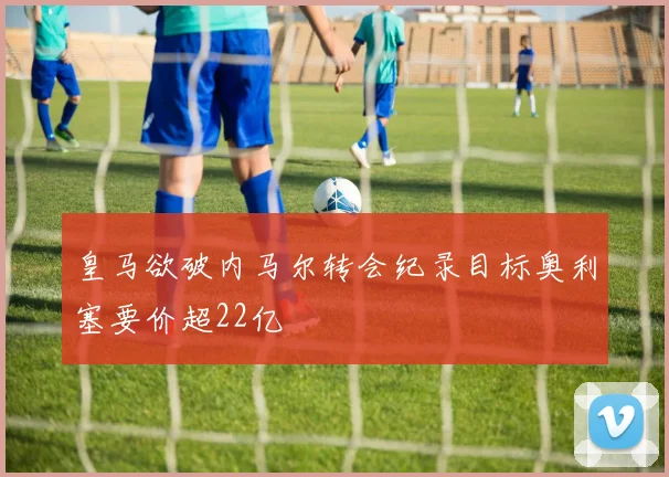 皇马欲破内马尔转会纪录目标奥利塞要价超22亿