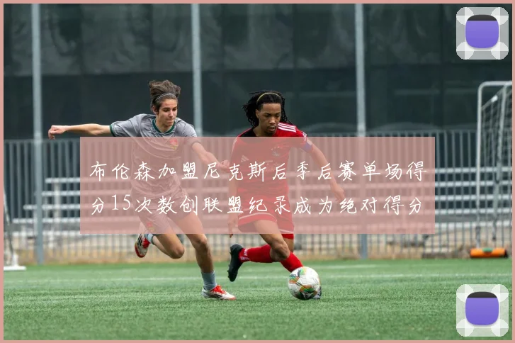布伦森加盟尼克斯后季后赛单场得分15次数创联盟纪录成为绝对得分王