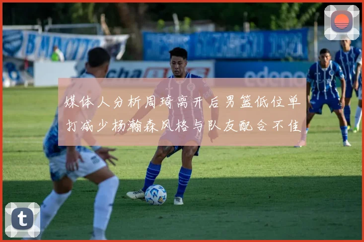 媒体人分析周琦离开后男篮低位单打减少杨瀚森风格与队友配合不佳
