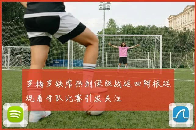 罗梅罗缺席热刺保级战返回阿根廷观看母队比赛引发关注
