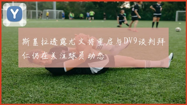 斯基拉透露尤文将重启与DV9谈判拜仁仍在关注球员动态