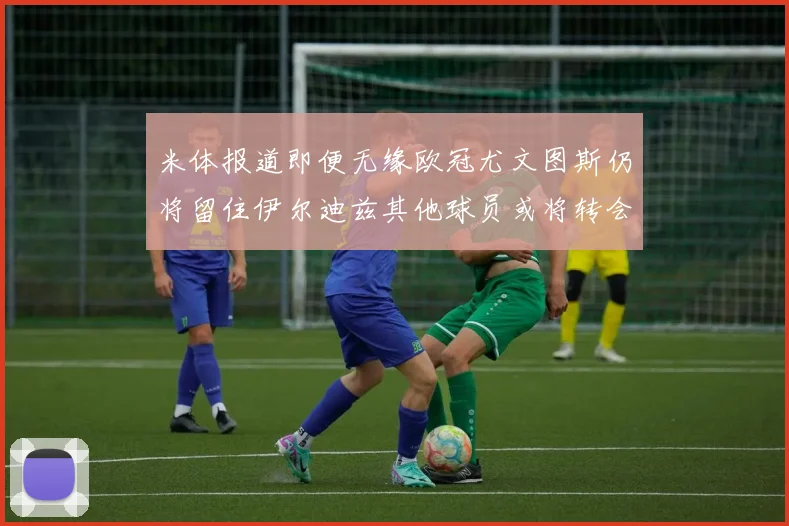 米体报道即便无缘欧冠尤文图斯仍将留住伊尔迪兹其他球员或将转会离队