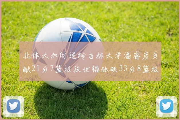 北体大加时逆转吉林大学潘睿彦贡献21分7篮板段世镭独砍33分8篮板表现抢眼