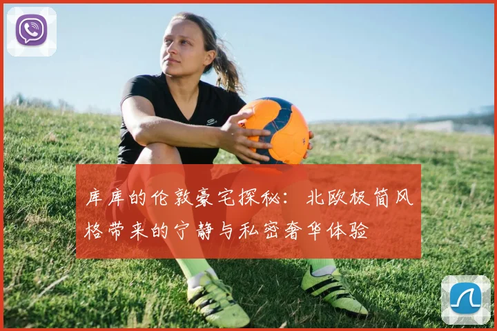 库库的伦敦豪宅探秘：北欧极简风格带来的宁静与私密奢华体验