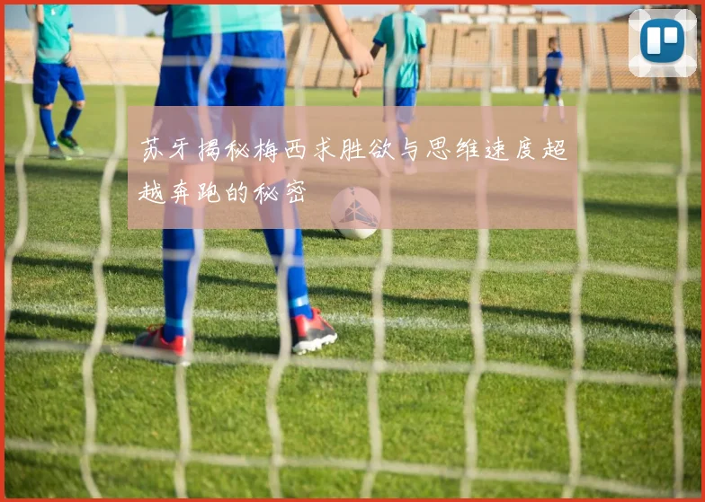 苏牙揭秘梅西求胜欲与思维速度超越奔跑的秘密
