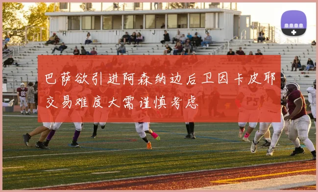 巴萨欲引进阿森纳边后卫因卡皮耶交易难度大需谨慎考虑